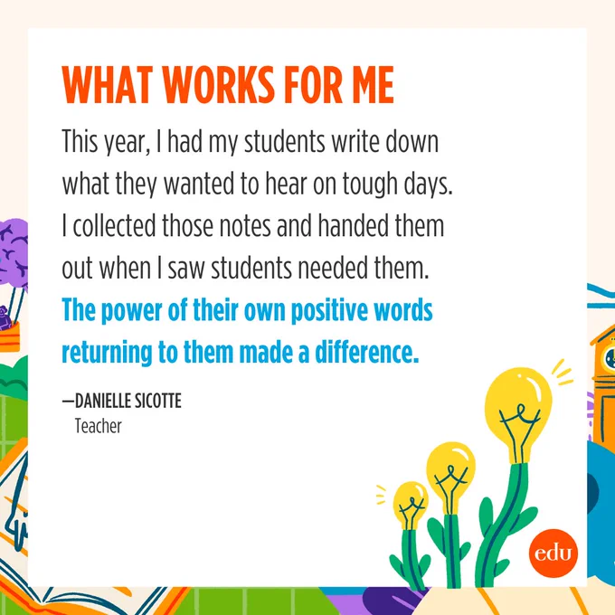 What Works For Me

This year, I had my students write down what they wanted to hear on tough days. I collected those notes and handed them out when I saw students needed them. The power of their own positive words returning to them made a difference.

—Danielle Sicotte, Teacher