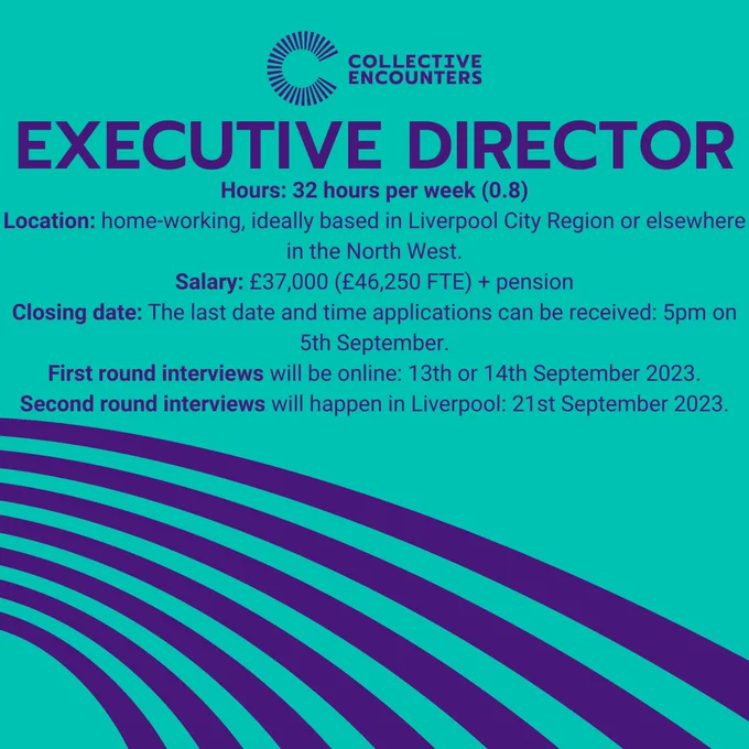 green/blue background with 7 purple curved lines in the bottom left hand corner reaching over to the left. There is a purple collective encounters logo to the top centre of the image and the text reads: EXECUTIVE DIRECTOR, Hours: 32 hours per week (0.8)
Location: home-working, ideally based in Liverpool City Region or elsewhere in the North West.
Salary: £37,000 (£46,250 FTE)   pension
Closing date: The last date and time applications can be received: 5pm on 5th September.
First round interviews will be online: 13th or 14th September 2023.
Second round interviews will happen in Liverpool: 21st September 2023.