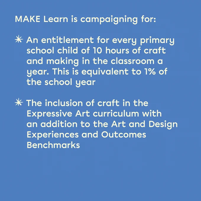 A blue tile with text that reads: 'MAKE Learn is campaigning for: An entitlement for every primary school child of 10 hours of craft and making in the classroom a year. This is equivalent to 1% of the school year. The inclusion of craft in the Expressive Art curriculum with an addition to the Art and Design Experiences and Outcomes Benchmarks.'