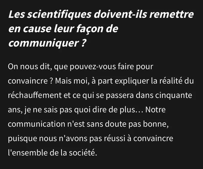 Capture d’écran d’un passage de l’interview de Jean Jouzel dans Les Échos

Question : les scientifiques doivent-ils remettre en cause leur façon de communiquer ?

Réponse : On nous dit, que pouvez-vous faire pour convaincre ? Mais moi, à part expliquer la réalité du réchauffement et ce qui se passera dans cinquante ans, je ne sais pas quoi dire de plus… Notre communication n'est sans doute pas bonne, puisque nous n'avons pas réussi à convaincre l'ensemble de la société.