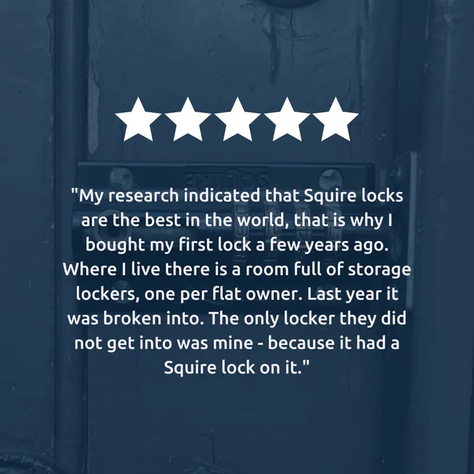 "My research indicated that Squire locks are the best in the world, that is why I bought my first lock a few years ago. Where I live there is a room full of storage lockers, one per flat owner. Last year it was broken into. The only locker they did not get into was mine - because it had a Squire lock on it."