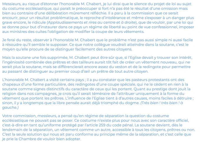 Messieurs, au risque d’étonner l’honorable M. Chabert, je lui dirai que le silence du projet de loi au sujet du costume ecclésiastique, qui paraît le préoccuper si fort n’a pas été le résultat d’une omission mais bien au contraire d’une délibération mûrement réfléchie. Il a paru à la commission que ce serait encourir, pour un résultat problématique, le reproche d’intolérance et même s’exposer à un danger plus grave encore, le ridicule (Applaudissements et rires au centre et à droite), que de vouloir, par une loi qui se donne pour but d’instaurer dans ce pays un régime de liberté au point de vue confessionnel, imposer aux ministres des cultes l’obligation de modifier la coupe de leurs vêtements.

Je ferai du reste, observer à l’honorable M. Chabert que le problème n’est pas aussi simple ni aussi facile à résoudre qu’il semble le supposer. Ce que notre collègue voudrait atteindre dans la soutane, c’est le moyen qu’elle procure de se distinguer facilement des autres citoyens.