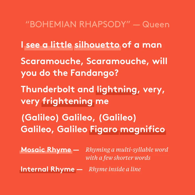 “Bohemian Rhapsody” — Queen 
I see a little silhouetto of a man 
Scaramouche, Scaramouche, will you do the Fandango?  
Thunderbolt and lightning, very, very frightening me 
(Galileo) Galileo, (Galileo) Galileo, Galileo Figaro magnifico  

Mosaic rhyme — Rhyming a multi-syllable word with a few shorter words 
Internal rhyme — rhyme inside a line