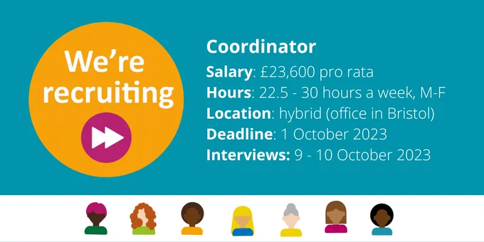 We're recruiting! 

Coordinator
Salary: £23,600 pro rata
Hours: 22.5 - 30 hours a week, M-F
Location: hybrid (office in Bristol) 
Deadline: 1 October 2023
Interviews: 9 - 10 October 2023