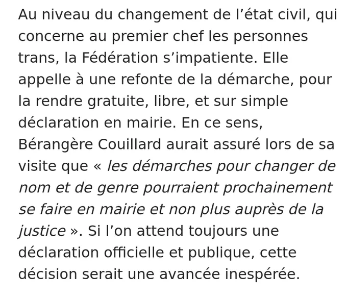 Verbatim de l'article :

"Au niveau du changement de l’état civil, qui concerne au premier chef les personnes trans, la Fédération s’impatiente. Elle appelle à une refonte de la démarche, pour la rendre gratuite, libre, et sur simple déclaration en mairie. En ce sens, Bérangère Couillard aurait assuré lors de sa visite que « les démarches pour changer de nom et de genre pourraient prochainement se faire en mairie et non plus auprès de la justice ». Si l’on attend toujours une déclaration officielle et publique, cette décision serait une avancée inespérée."