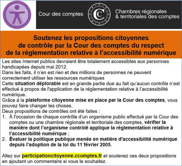 Les sites Internet publics devraient être totalement accessibles aux personnes handicapées depuis mai 2012.
Dans les faits, il n’en est rien et des millions de personnes ne peuvent correctement utiliser les ressources numériques.
Cette situation déplorable est en grande partie due au fait qu’aucun contrôle n’est effectué à propos de l'application de la réglementation relative à l’accessibilité numérique.
Grâce à la plateforme citoyenne mise en place par la Cour des comptes, vous pouvez faire changer les choses.
Deux propositions de contrôles ont été faites :
1. À l'occasion de chaque contrôle d’un organisme public effectué par la Cour des comptes, vérifier la manière dont l’organisme contrôlé applique la réglementation relative à l’accessibilité numérique ;
2. Évaluer la politique publique menée en matière d’accessibilité numérique depuis l’adoption de la loi de 2005
Allez sur participationcitoyenne.ccomptes.fr et soutenez ces deux propositions en ajoutant un commentaire si vous voulez