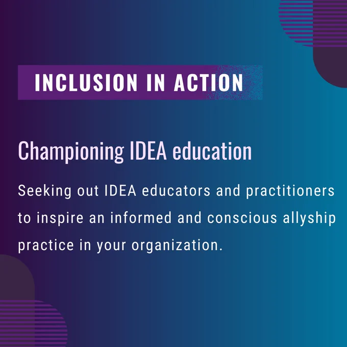 Inclusion in action. Championing IDEA education: Seeking out IDEA educators and practitioners to inspire an informed and conscious allyship practice in your organization.