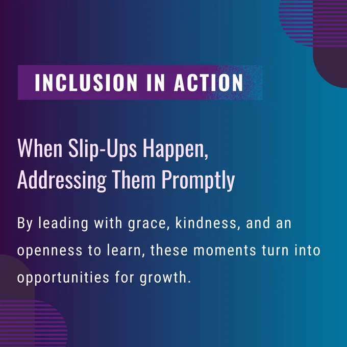Inclusion in action. When slip-ups happen, addressing them promptly. By leading with grace, kindness, and an openness to learn, these moments turn into opportunities for growth.