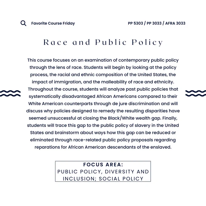 The words "Favorite Course Friday - PP 5303 / PP 3033 / AFRA 3033 - Race and Public Policy - This course focuses on an examination of contemporary public policy through the lens of race. Students will begin by looking at the policy process, the racial and ethnic composition of the United States, the impact of immigration, and the malleability of race and ethnicity. Throughout the course, students will analyze past public policies that systematically disadvantaged African Americans compared to their White American counterparts through de jure discrimination and will discuss why policies designed to remedy the resulting disparities have seemed unsuccessful at closing the Black/White wealth gap. Finally, students will trace this gap to the public policy of slavery in the United States and brainstorm about ways how this gap can be reduced or eliminated through race-related public policy proposals regarding reparations for African American descendants of the enslaved. - Focus Areas: Public 