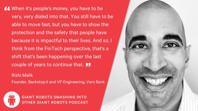 "When it's people's money, you have to be very, very dialed into that. You still have to be able to move fast, but you have to show the protection and the safety that people have because it is impactful to their lives. And so, I think from the FinTech perspective, that's a shift that's been happening over the last couple of years to continue that." – Rishi Malik, Founder, Backstop.it and VP Engineering, Varo Bank.