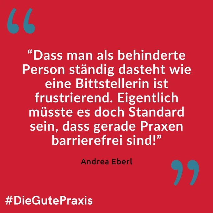 Roter Hintergrund. Darauf in weißer Schrift folgendes Zitat von Andrea Eberl: “Dass man als behinderte Person ständig dasteht wie eine Bittstellerin ist frustrierend. Eigentlich müsste es doch Standard sein, dass gerade Praxen barrierefrei sind!”