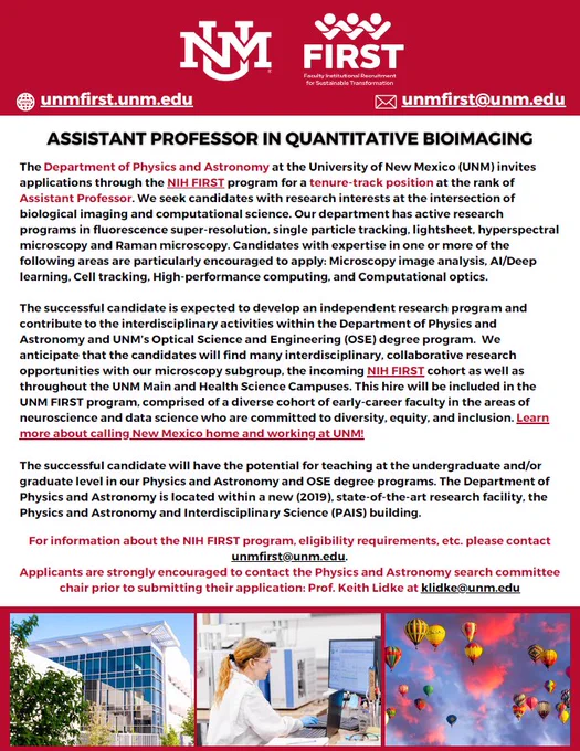 Flyer with description: The successful candidate is expected to develop an independent research program and contribute to the interdisciplinary activities within the Department of Physics and Astronomy and UNM’s Optical Science and Engineering (OSE) degree program. We anticipate that the candidates will find many interdisciplinary, collaborative research opportunities with our microscopy subgroup, the incoming NIH FIRST cohort as well as throughout the UNM Main and Health Science Campuses. This hire will be included in the UNM FIRST program, comprised of a diverse cohort of early-career faculty in the areas of neuroscience and data science who are committed to diversity, equity, and inclusion.