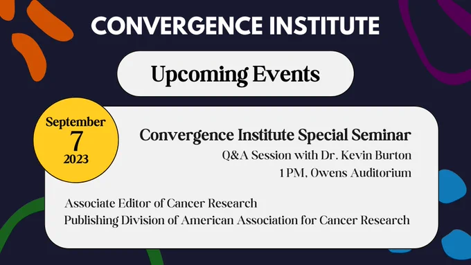 A flyer describing upcoming Convergence Institute events. The upcoming event is on September 7, 2023 at 1pm in Owens Auditorium. The event is a Q&A session with Dr. Kevin Burton, the Associate Editor of Cancer Research in the Publishing Division of American Association for Cancer Research.