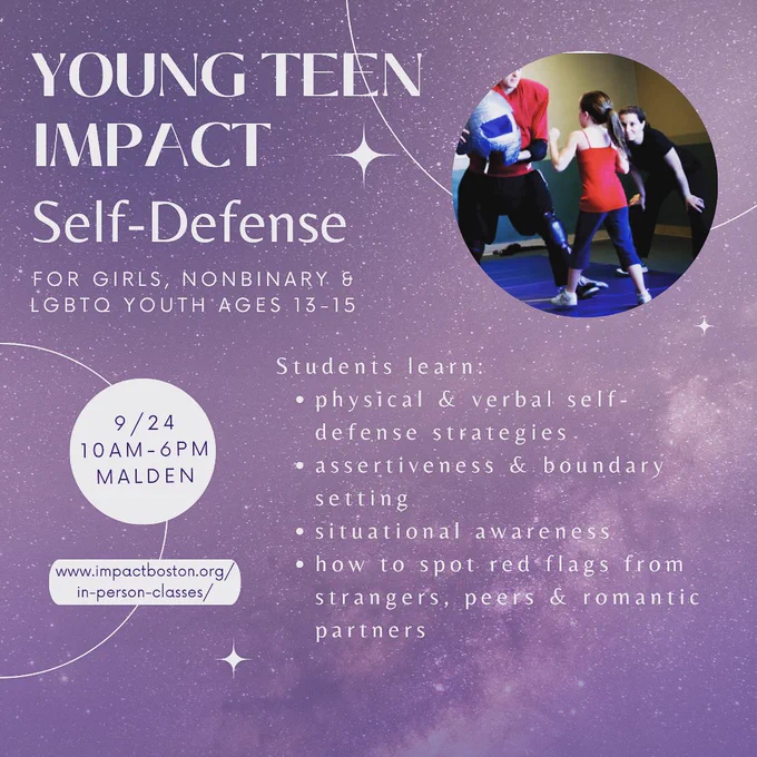 A flyer for the class. The background is light purple and starry. There is an image in the upper right corner of a young female student practicing self-defense skills. The flyer says: “Young Teen IMPACT Self-Defense. For girls, nonbinary & LGBTQ youth ages 13-15. 9/24 10am-6pm, Malden. www.impactboston.org/in-person-classes/. Students learn: physical & verbal self-defense strategies, assertiveness & boundary setting, situational awareness, how to spot red flags from strangers, peers & romantic partners.