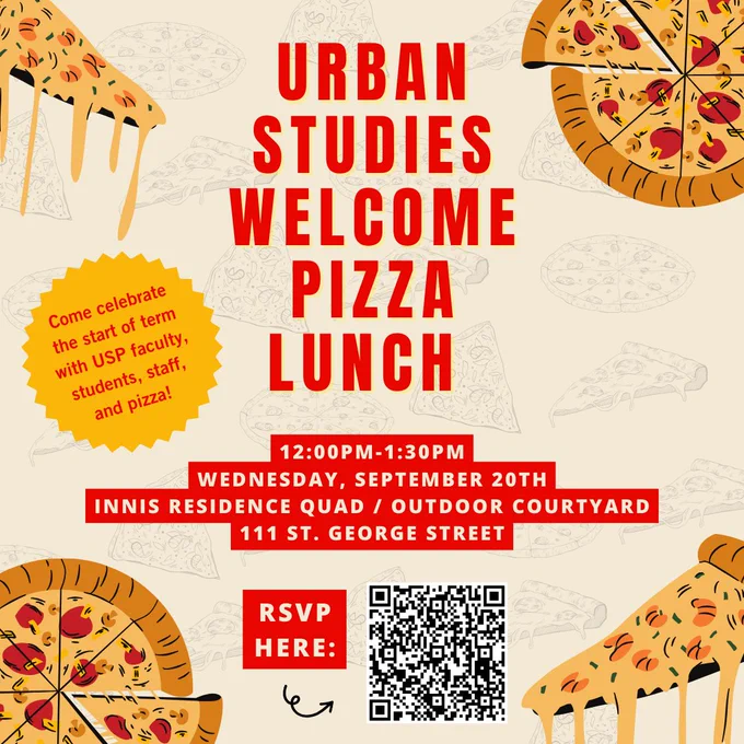 Urban Studies Welcome Pizza Lunch 12:00pm to 1:30pm Wednesday September 20th, Innis Residence Quad / Outdoor Courtyard - 111 St. George Street. RSVP by scanning QR code. Come celebrate the start of term with USP faculty, students, staff, and pizza!