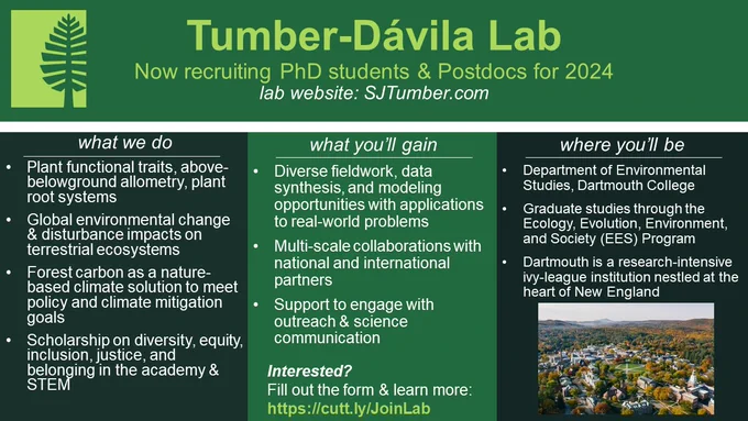 job ad on green background reads:
Tumber-Dávila LabNow recruiting PhD students & Postdocs for 2024lab website: SJTumber.com

what we do
Plant functional traits, above- belowground allometry, plant root systems
Global environmental change & disturbance impacts on terrestrial ecosystems
Forest carbon as a nature-based climate solution to meet policy and climate mitigation goals
Scholarship on diversity, equity, inclusion, justice, and belonging in the academy & STEM

what you’ll gain
Diverse fieldwork, data synthesis, and modeling opportunities with applications to real-world problems
Multi-scale collaborations with national and international partners
Support to engage with outreach & science communication

where you’ll be
Department of Environmental Studies, Dartmouth College
Graduate studies through the Ecology, Evolution, Environment, and Society (EES) Program
Dartmouth is a research-intensive ivy-league institution nestled at the heart of New England
Interested? Fill out the form 