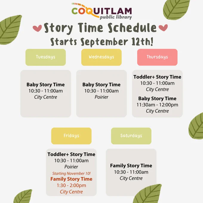There are cartoon leaves surrounding the Coquitlam Public Library Story Time Schedule. Starts September 12th! Tuesdays: Baby Story Time, 10:30 to 11 am at City Centre. Wednesdays: Baby Story Time, 10:30 to 11 am at Poirier. Thursdays: Toddler Plus Story Time, 10:30 to 11 am at City Centre. Baby Story Time, 11:30 am to noon at City Centre. Fridays: Toddler Plus Story Time, 10:30 to 11 am at Poirier. The rest of this text is red. Starting November 10! Family Story Time, 1:30 to 2:00 pm at City Centre. Saturdays: Family Story Time, 10:30 to 11 am at City Centre.