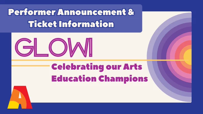 On the top of the slide, text reads, “Performer Announcement & Ticket Information”. In the center of the slide is the text, “GLOW!” And “Celebrating our Arts Education Champions”. This text is divided by two yellow lines that come out of a circular graphic; the rings of the circles contain the colors of Arts Ignite (the inside circle starts with yellow and builds outward with orange, red, pink, magenta, purple, royal purple, lavender purple, and a lighter purple). At the bottom right of the slide is the Arts Ignite logo, “A”. 