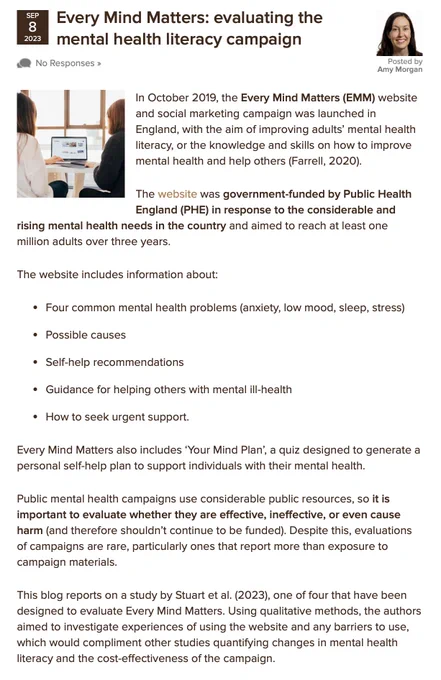Public mental health campaigns use considerable public resources, so it is important to evaluate whether they are effective, ineffective, or even cause harm (and therefore shouldn’t continue to be funded). Despite this, evaluations of campaigns are rare, particularly ones that report more than exposure to campaign materials.  This blog reports on a study by Stuart et al. (2023), one of four that have been designed to evaluate Every Mind Matters. Using qualitative methods, the authors aimed to investigate experiences of using the website and any barriers to use, which would compliment other studies quantifying changes in mental health literacy and the cost-effectiveness of the campaign.