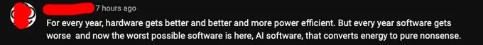 Every year, hardware gets better and more power efficient. But every year software gets worse and now the worst possible software is here, AI software, that converts energy to pure nonsense.