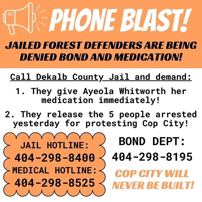 PHONE BLAST!
JAILED FOREST DEFENDERS ARE BEING
DENIED BOND AND MEDICATION!
Call Dekalb County Jail and demand:
1. They give Ayeola Whitworth her medication immediately!
2. They release the 5 people arrested yesterday for protesting Cop City!
JAIL HOTLINE:
404-298-8400
MEDICAL HOTLINE:
404-298-8525
BOND DEPT:
404-298-8195
COP CITY WILL NEVER BE BUILT!