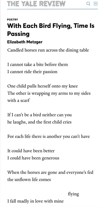 THE YALE REVIEW
O
POETRY
With Each Bird Flying, Time Is Passing
Elizabeth Metzger
Candled horses run across the dining table
I cannot take a bite before them
I cannot ride their passion
One child pulls herself onto my knee
The other is wrapping my arms to my sides with a scarf
If I can't be a bird neither can you he laughs, and the first child cries
For each life there is another you can't have
It could have been better
I could have been generous
When the horses are gone and everyone's fed the unflown life comes
flying
I fall madly in love with mine