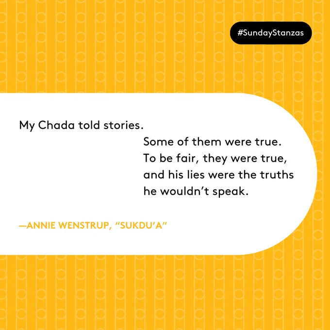 Text in a white capsule shape on a yellow patterned background. Text reads: My Chada told stories.
Some of them were true. 
To be fair, they were true, 
and his lies were the truths 
he wouldn’t speak. 
—Annie Wenstrup, “Sukdu’a” 