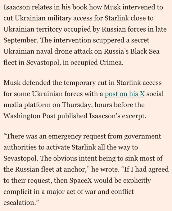 Screenshot from linked article: Isaacson relates in his book how Musk intervened to cut Ukrainian military access for Starlink close to Ukrainian territory occupied by Russian forces in late September. The intervention scuppered a secret Ukrainian naval drone attack on Russia’s Black Sea fleet in Sevastopol, in occupied Crimea. 

Musk defended the temporary cut in Starlink access for some Ukrainian forces with a post on his X social media platform on Thursday, hours before the Washington Post published Isaacson’s excerpt. 

“There was an emergency request from government authorities to activate Starlink all the way to Sevastopol. The obvious intent being to sink most of the Russian fleet at anchor,” he wrote. “If I had agreed to their request, then SpaceX would be explicitly complicit in a major act of war and conflict escalation.”