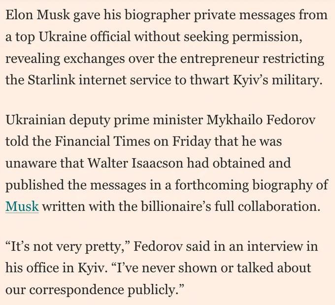 Screenshot from linked article: Elon Musk gave his biographer private messages from a top Ukraine official without seeking permission, revealing exchanges over the entrepreneur restricting the Starlink internet service to thwart Kyiv’s military. 

Ukrainian deputy prime minister Mykhailo Fedorov told the Financial Times on Friday that he was unaware that Walter Isaacson had obtained and published the messages in a forthcoming biography of Musk written with the billionaire’s full collaboration. 

“It’s not very pretty,” Fedorov said in an interview in his office in Kyiv. “I’ve never shown or talked about our correspondence publicly.” 