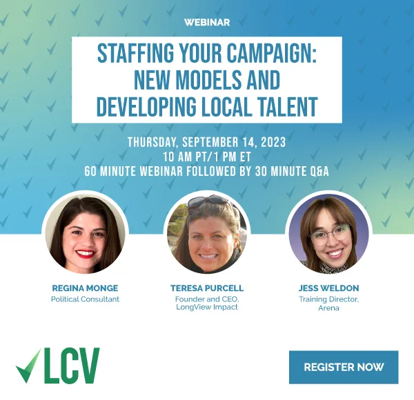 Staffing Your Campaign: New Models and Developing Local Talent
9/14/2023, 10 AM PT/1 PM ET
60 minute webinar followed by 30 minute Q&A
Regina Monge, Political Consultant
Teresa Purcell, Founder and CEO LongView Impact
Jess Weldon, Training Director, Arena