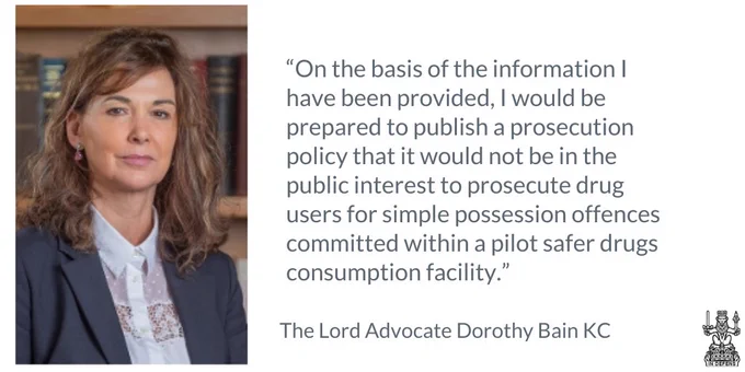 Extract from statement from Lord Advocate Dorothy Bain KC on drug consumption facilities "On the basis of the information I have been provided, I would be prepared to publish a prosecution policy that it would not be in the public interest to prosecute drug users for simple possession offences committed within a pilot safer drugs consumption facility."