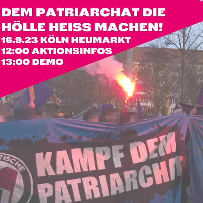 Sharepic: Oben ein pinkes Dreieck mit folgendem Text:
Dem Patriarchat die Hölle heiss machen!
16.9.23 Köln Heumarkt
12:00 Aktionsinfos
13:00 Demo
Dadrunter ist ein Demozug zu sehen, die Demonstrierenden halten ein Banner auf dem "Kampf dem Patriarchat" steht, am linken Rand des Banners ist die Hälfte eines Antifa Logos zu sehen. In der Mitte der Demo wird ein roter Bengalo gezündet.