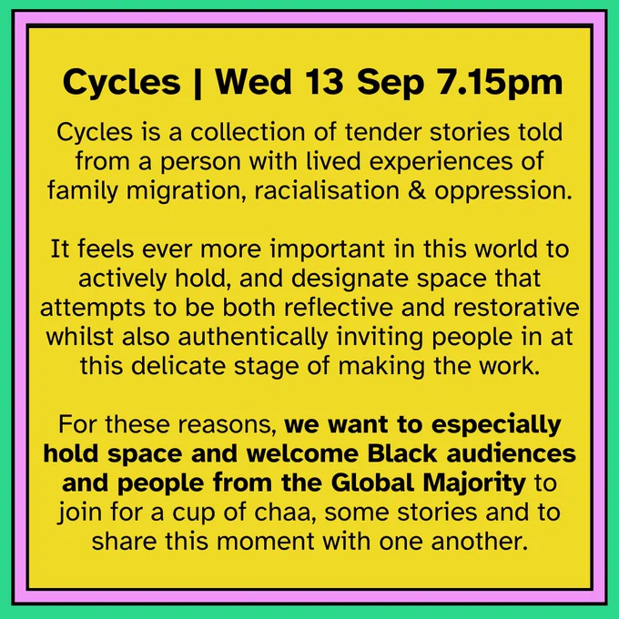 Text reads: " Cycles, Wed 13 Sep at 7.15pm. Cycles is a collection of tender stories told from a person with lived experiences of family migration, racialisation & oppression.

It feels ever more important in this world to actively hold, and designate space that attempts to be both reflective and restorative whilst also authentically inviting people in at this delicate stage of making the work.

For these reasons, we want to especially hold space and welcome Black audiences and people from the Global Majority to join for a cup of chaa, some stories and to share this moment with one another."