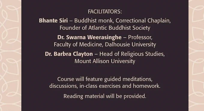 Detail of poster text: Facilitators: Bhante Siri - Buddhist monk, Correctional Chaplain, Founder of Atlantic Buddhist Society. Dr. Swarna Weerasinghe - Professor, Faculty of Medicine, Dalhousie University. Dr. Barbra Clayton - Head of Religious Studies, Mount Allison University. Course will feature guided meditations, discussions, in-class exercises and homework. Reading material will be provided.

