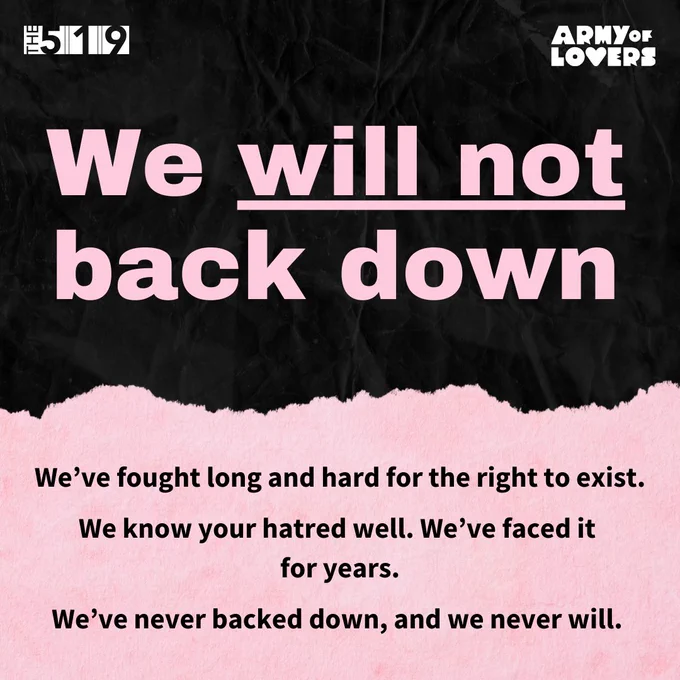 Graphic with text that reads:
We’ve fought long and hard for the right to exist.
We know your hatred well. We’ve faced it for years.
We’ve never backed down, and we never will.
𝗪𝗲 𝘄𝗶𝗹𝗹 𝗻𝗼𝘁 𝗯𝗮𝗰𝗸 𝗱𝗼𝘄𝗻.