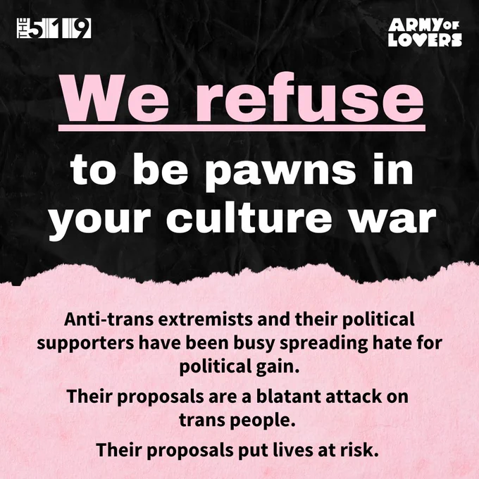 Graphic with text that reads:
Anti-trans extremists and their political supporters have been busy spreading hate for political gain. Their proposals are a blatant attack on trans people. Their proposals put lives at risk.
𝗪𝗲 𝗿𝗲𝗳𝘂𝘀𝗲 𝘁𝗼 𝗯𝗲 ﻿𝗽𝗮𝘄𝗻𝘀 𝗶𝗻 𝘆𝗼𝘂𝗿 𝗰𝘂𝗹𝘁𝘂𝗿𝗲 𝘄𝗮𝗿.
