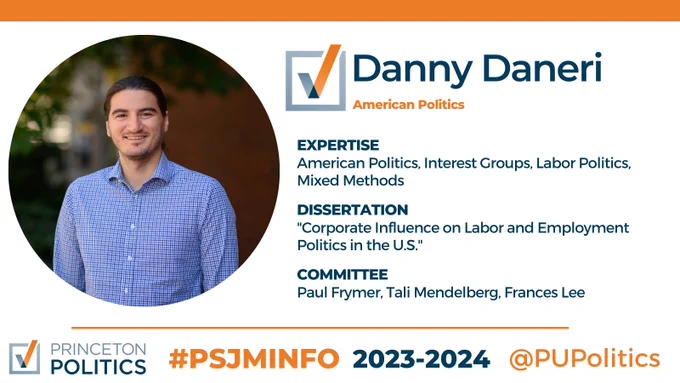 Danny Daneri. American Politics. Expertise: American Politics, interest groups, labor politics, mixed methods. Dissertation: corporate influence on labor and employment politics in the U.S. Committee: Paul Frymer, Tali Mendelberg, Frances Lee.