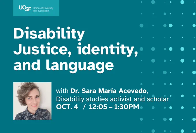 Turquois background with UCSF Office of Disability and Outreach logo at the top left and small and large circle design to the right of the flyer. Text reads: Disability, Justice, identity, and landguage with Dr. Sara Maria Acevedo Disability studies activies and scholar on Oct. 4 12:05-1:30 PM