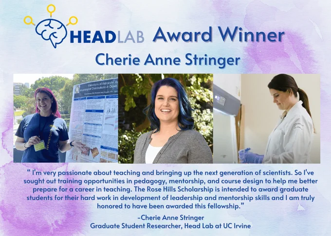 Head Lab Award Winner Cherie Anne Stringer, photos of Cherie with research poster, headshot, and in lab with sample. Quote from Cherie below “ I'm very passionate about teaching and bringing up the next generation of scientists. So I've sought out training opportunities in pedagogy, mentorship, and course design to help me better prepare for a career in teaching. The Rose Hills Scholarship is intended to award graduate students for their hard work in development of leadership and mentorship skills and I am truly honored to have been awarded this fellowship.”