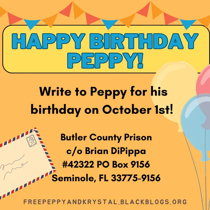 colorful social media graphic that says "Happy Birthday Peppy! " up top. and then under that it says " Write to Peppy for his birthday on October first!" then there's the address which is Butler County Prison,  c/o Brian DiPippa #42322 , PO Box 9156 , Seminole,  Florida 33775-9156 and then at the very bottom is the support site url freepeppyandkrystal.blackblogs.org