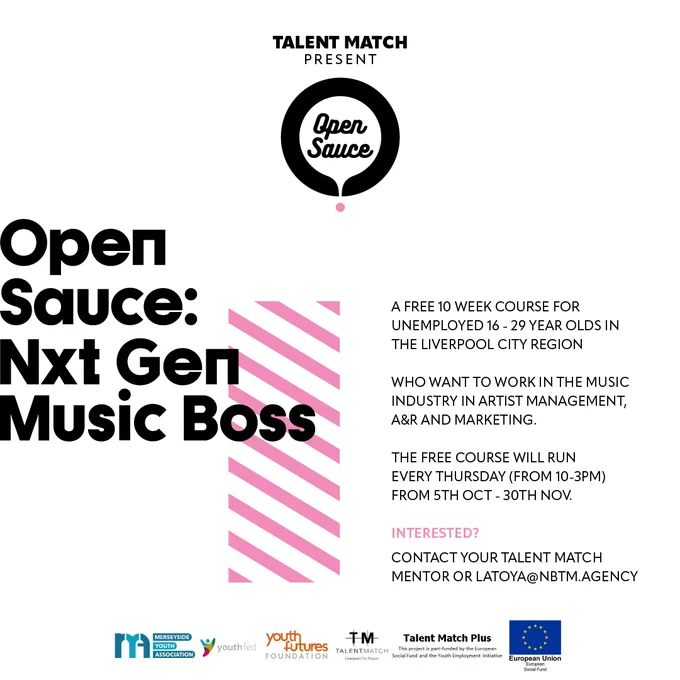 Open Sauce: Nxt Gen Music Boss artwork with text: A FREE 10 WEEK COURSE FOR UNEMPLOYED 16 - 29 YEARS OLDS IN THE LIVERPOOL CITY REGION. WHO WANT TO WORK IN THE MUSIC INDUSTRY IN ARTIST MANAGEMENT, A&R AND MARKETING. THE FREE COURSE WILL RUN EVERY THURSDAY (FROM 10-3PM) FROM 5TH OCTOBER - 30TH NOVEMBER. INTERESTED? CONTACT YOUR TALENT MATCH MENTOR OR LATOYA@NBTM.AGENCY