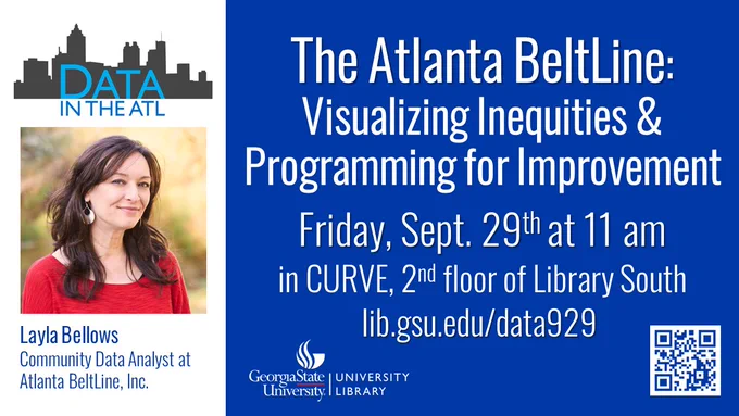 A flyer with a head shot of Layla Bellows, a Community Data Analystis at Atlanta BeltLine, Inc., she appears to be outside and has long brown hair and is wearing a red blouse. Layla Bellows is the special guest for the next Data in the ATL, titled, The Atlanta BeltLine: Visualizing Inequities & Programming for Improvement this Friday, September 29th at 11 am in CURVE, 2nd floor of library South. The flyer also includes the Georgia State University Library Logo, a QR code for the event info, and a website lib.gsu.edu/data929
