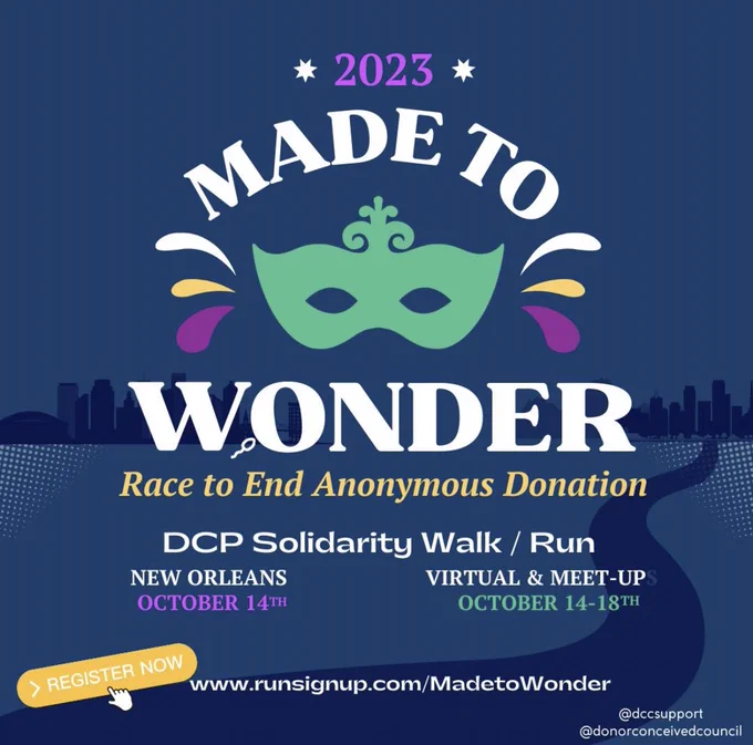 2023 Made To Wonder
Race to End Anonymous Donation
DCP Solidarity Walk / Run

New Orleans - October 14th
Virtual @ Meet-Up - October 14-18th

Register Now
www.runsignup.com/MadetoWonder

@dccsupport
@donorconceivedcouncil