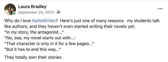 Facebook post:

Why do I love NaNoWriMo?  Here's just one of many reasons:  my students talk like authors, and they haven't even started writing their novels yet:

"In my story, the antagonist..."
"No, see, my novel starts out with...:
"That character is only in it for a few pages..."
"But it has to end this way..."

They totally own their stories.