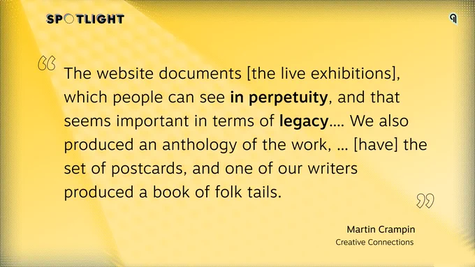 Quote by Martin Crampin: "The website documents [the live exhibitions], which people can see in perpetuity, and that seems important in terms of legacy.... We also produced an anthology of the work, ... [have] the set of postcards, and one of our writers produced a book of folk tails."