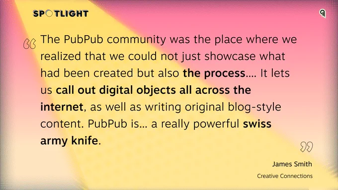 Pink background with yellow stage light coming down across a quote by James Smith: "The PubPub community was the place where we realized that we could not just showcase what had been created but also the process.... It lets us call out digital objects all across the internet, as well as writing original blog-style content. PubPub is... a really powerful swiss army knife."