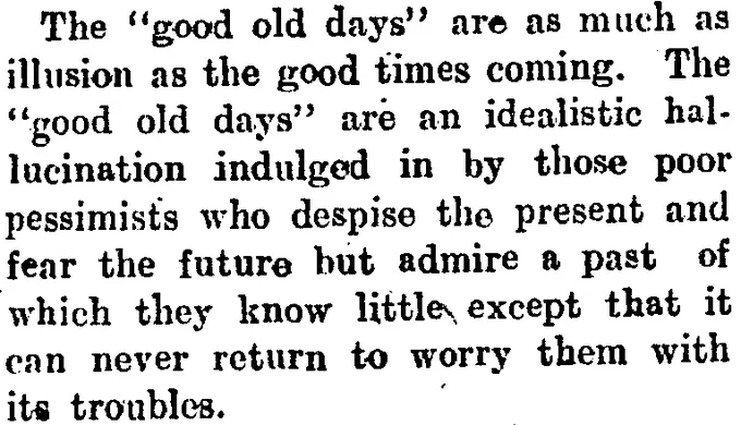 The “good old days” are as much as illusion as the good times coming. The “good old days” are an idealistic hallucination indulged in by those poor pessimists who despise the present and fear the future but admire a past of which they know little expect that it can never return to worry them with its troubles.
-Hokitika Guardian, June 25, 1921.