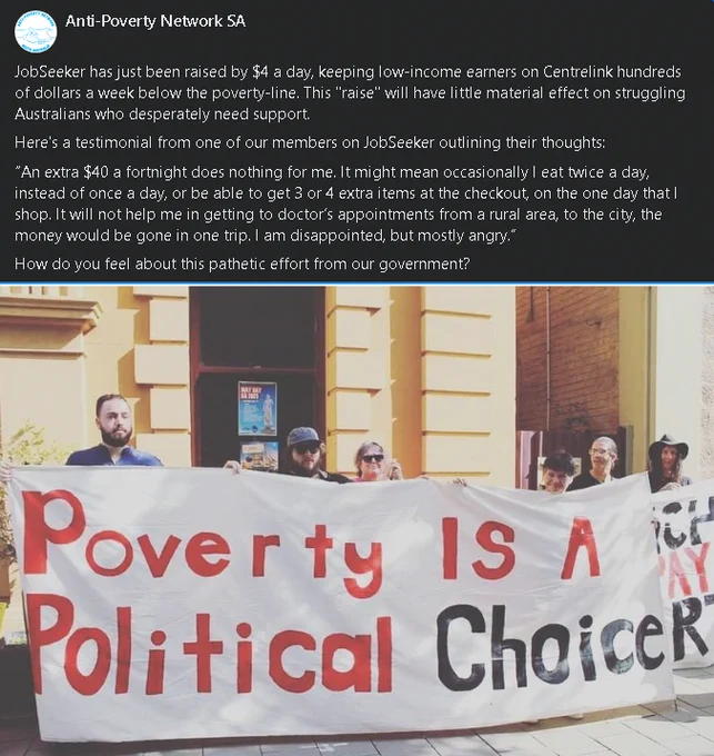 Image shows a group of activists holding a banner saying "Poverty is a political choice" on a Facebook post that says:

JobSeeker has just been raised by $4 a day, keeping low-income earners on Centrelink hundreds of dollars a week below the poverty-line. This "raise" will have little material effect on struggling Australians who desperately need support. 
Here's a testimonial from one of our members on JobSeeker outlining their thoughts:
“An extra $40 a fortnight does nothing for me. It might mean occasionally I eat twice a day, instead of once a day, or be able to get 3 or 4 extra items at the checkout, on the one day that I shop. It will not help me in getting to doctor’s appointments from a rural area, to the city, the money would be gone in one trip. I am disappointed, but mostly angry.”
How do you feel about this pathetic effort from our government?