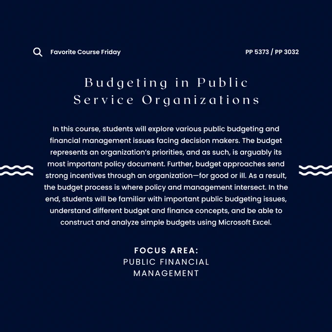 The words "Favorite Course Friday - PP 5373 / PP 3032 - Budgeting in Public Service Organizations - In this course, students will explore various public budgeting and financial management issues facing decision makers. The budget represents an organization’s priorities, and as such, is arguably its most important policy document. Further, budget approaches send strong incentives through an organization—for good or ill. As a result, the budget process is where policy and management intersect. In the end, students will be familiar with important public budgeting issues, understand different budget and finance concepts, and be able to construct and analyze simple budgets using Microsoft Excel. - Focus Area: Public Financial Management”