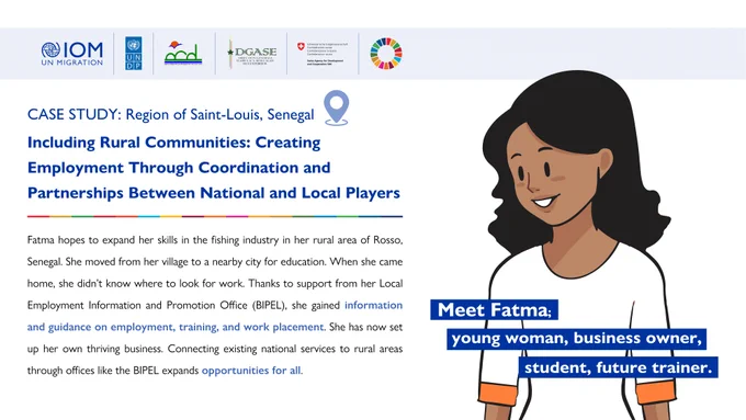 Case Study: Region of Saint-Louis, Senegal 

Including Rural Communities: Creating Employment Through Coordination and Partnerships Between National and Local Players 

Meet Fatma: Young woman, business owner, student, future trainer 

Fatma hopes to expand her skills in the fishing industry in her rural area of Rosso, Senegal. She moved from her village to a nearby city for education. When she came home, she didn’t know where to look for work. Thanks to support from her Local Employment Information and Promotion Office (BIPEL), she gained information and guidance on employment, training, and work placement. She has now set up her own thriving business. Connecting existing national services to rural areas through offices like the BIPEL expands opportunities for all.  